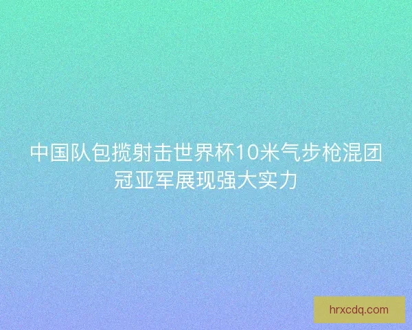 中国队包揽射击世界杯10米气步枪混团冠亚军展现强大实力