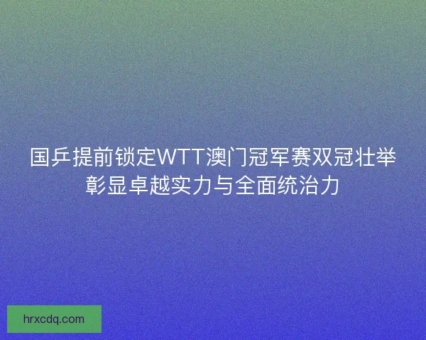 国乒提前锁定WTT澳门冠军赛双冠壮举彰显卓越实力与全面统治力