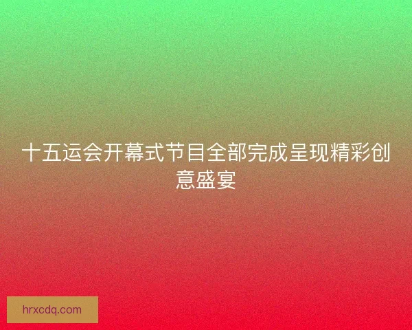 十五运会开幕式节目全部完成呈现精彩创意盛宴