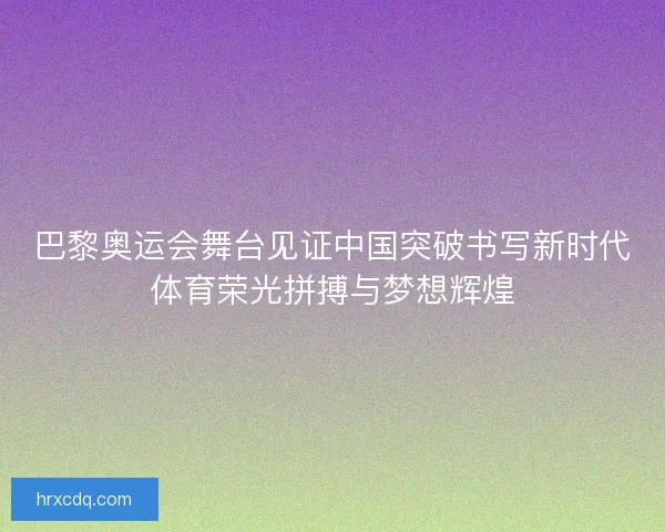 巴黎奥运会舞台见证中国突破书写新时代体育荣光拼搏与梦想辉煌